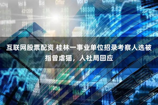 互联网股票配资 桂林一事业单位招录考察人选被指曾虐猫，人社局回应