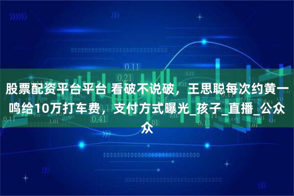 股票配资平台平台 看破不说破，王思聪每次约黄一鸣给10万打车费，支付方式曝光_孩子_直播_公众