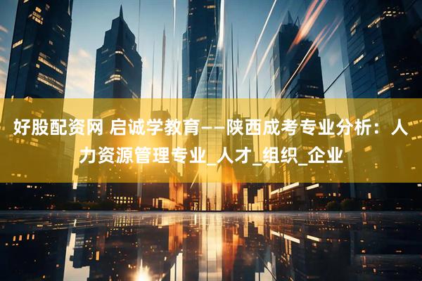 好股配资网 启诚学教育——陕西成考专业分析：人力资源管理专业_人才_组织_企业