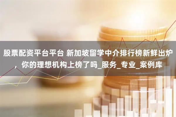 股票配资平台平台 新加坡留学中介排行榜新鲜出炉，你的理想机构上榜了吗_服务_专业_案例库