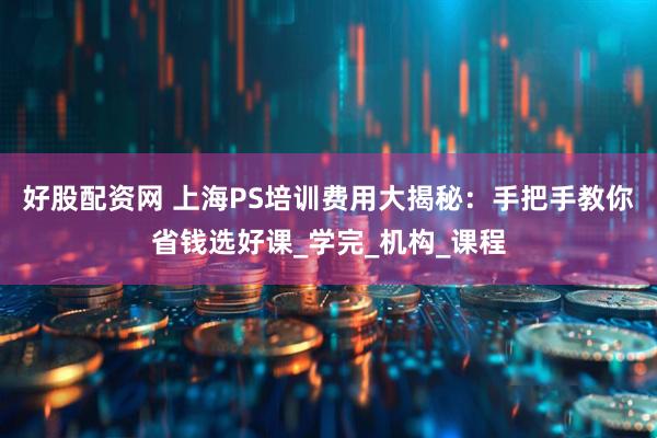 好股配资网 上海PS培训费用大揭秘：手把手教你省钱选好课_学完_机构_课程