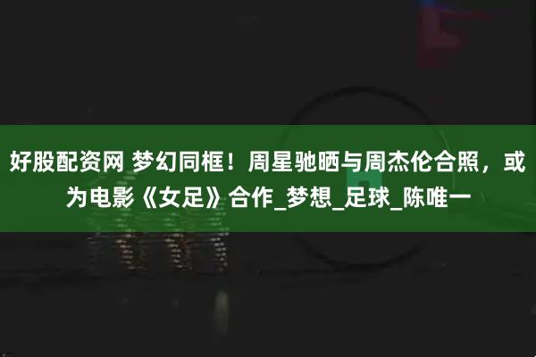 好股配资网 梦幻同框！周星驰晒与周杰伦合照，或为电影《女足》合作_梦想_足球_陈唯一