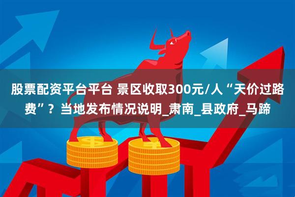 股票配资平台平台 景区收取300元/人“天价过路费”？当地发布情况说明_肃南_县政府_马蹄