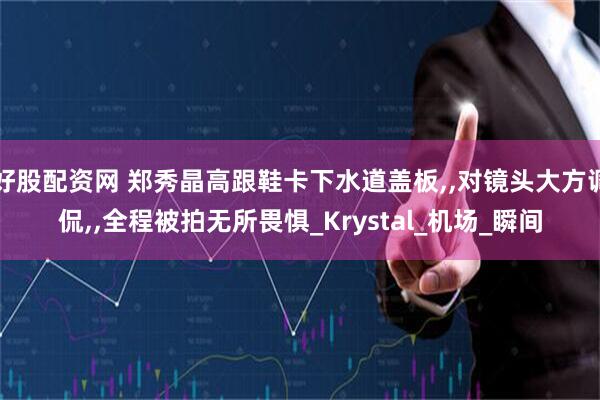 好股配资网 郑秀晶高跟鞋卡下水道盖板,,对镜头大方调侃,,全程被拍无所畏惧_Krystal_机场_瞬间