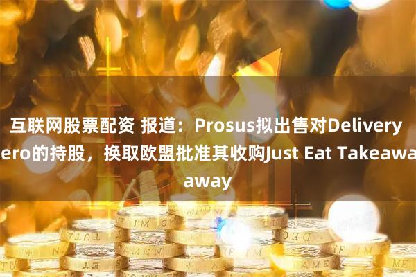 互联网股票配资 报道：Prosus拟出售对Delivery Hero的持股，换取欧盟批准其收购Just Eat Takeaway