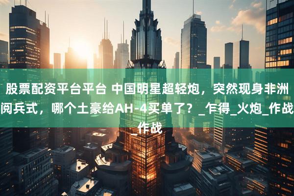 股票配资平台平台 中国明星超轻炮，突然现身非洲阅兵式，哪个土豪给AH-4买单了？_乍得_火炮_作战