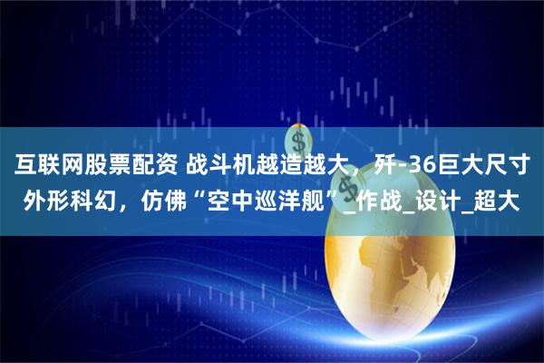 互联网股票配资 战斗机越造越大，歼-36巨大尺寸外形科幻，仿佛“空中巡洋舰”_作战_设计_超大