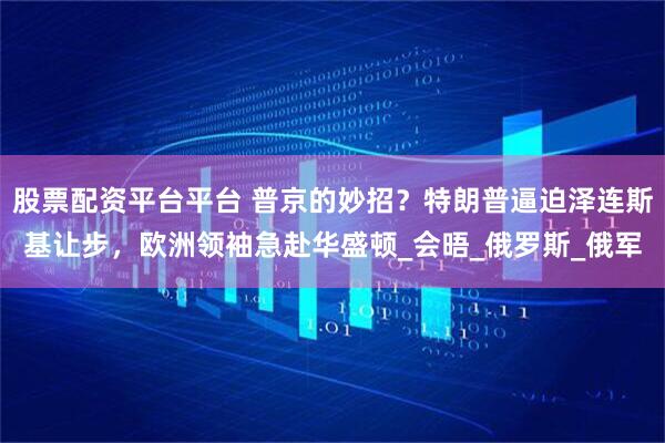 股票配资平台平台 普京的妙招？特朗普逼迫泽连斯基让步，欧洲领袖急赴华盛顿_会晤_俄罗斯_俄军