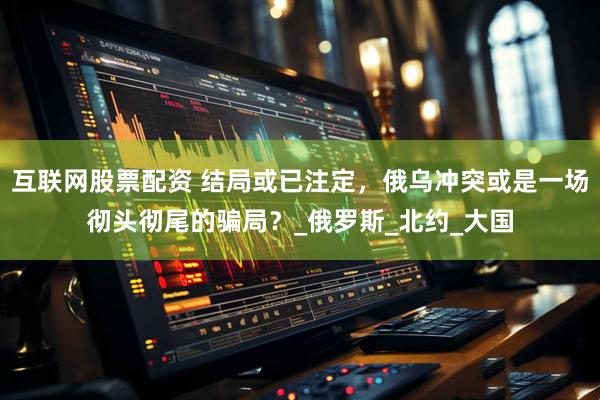 互联网股票配资 结局或已注定，俄乌冲突或是一场彻头彻尾的骗局？_俄罗斯_北约_大国