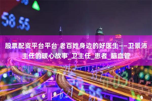 股票配资平台平台 老百姓身边的好医生——卫景沛主任的暖心故事_卫主任_患者_脑血管