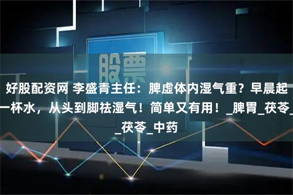 好股配资网 李盛青主任：脾虚体内湿气重？早晨起床第一杯水，从头到脚祛湿气！简单又有用！_脾胃_茯苓_中药