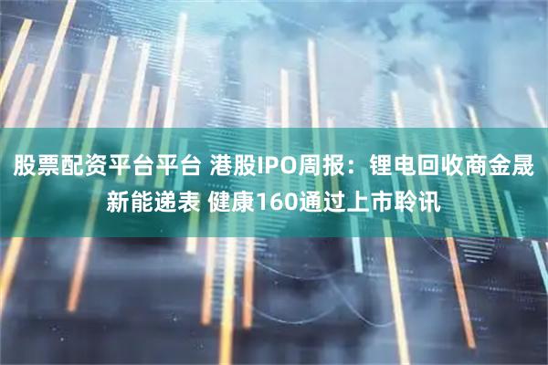 股票配资平台平台 港股IPO周报：锂电回收商金晟新能递表 健康160通过上市聆讯