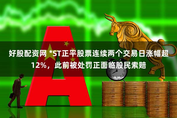 好股配资网 *ST正平股票连续两个交易日涨幅超12%，此前被处罚正面临股民索赔