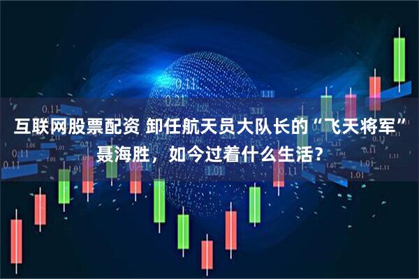 互联网股票配资 卸任航天员大队长的“飞天将军”聂海胜，如今过着什么生活？