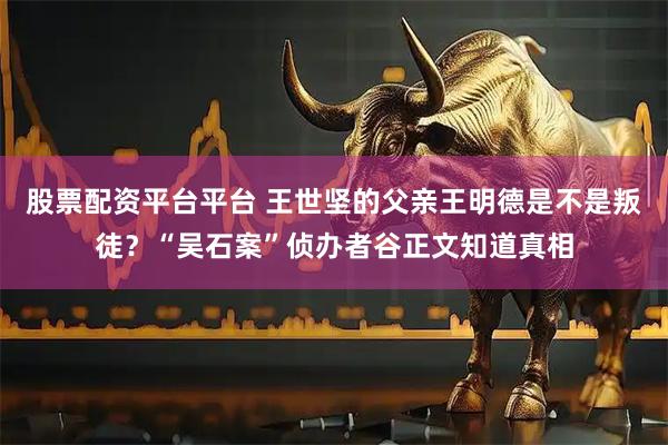 股票配资平台平台 王世坚的父亲王明德是不是叛徒？“吴石案”侦办者谷正文知道真相