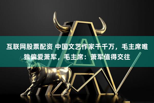 互联网股票配资 中国文艺作家千千万，毛主席唯独偏爱萧军，毛主席：萧军值得交往