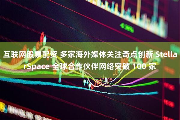 互联网股票配资 多家海外媒体关注奇点创新 StellarSpace 全球合作伙伴网络突破 100 家