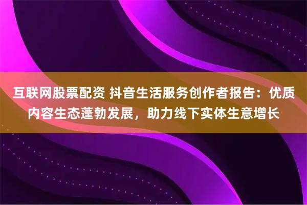 互联网股票配资 抖音生活服务创作者报告：优质内容生态蓬勃发展，助力线下实体生意增长