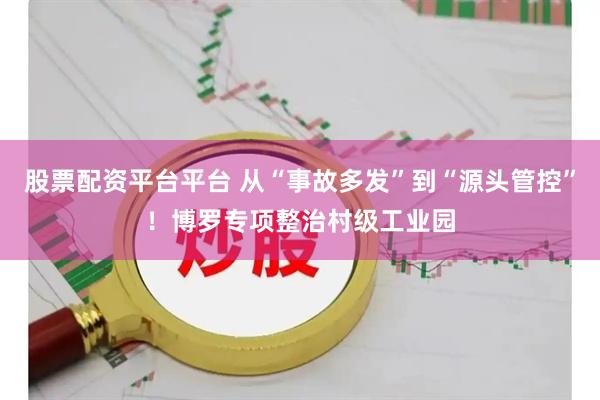 股票配资平台平台 从“事故多发”到“源头管控”！博罗专项整治村级工业园