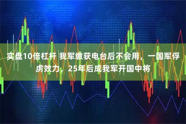 实盘10倍杠杆 我军缴获电台后不会用，一国军俘虏效力，25年后成我军开国中将