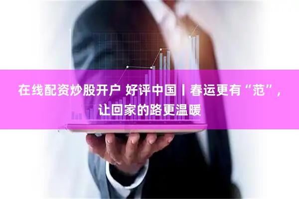 在线配资炒股开户 好评中国丨春运更有“范”，让回家的路更温暖