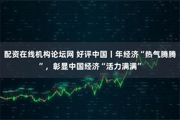 配资在线机构论坛网 好评中国丨年经济“热气腾腾”，彰显中国经济“活力满满”