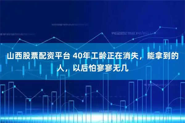 山西股票配资平台 40年工龄正在消失，能拿到的人，以后怕寥寥无几