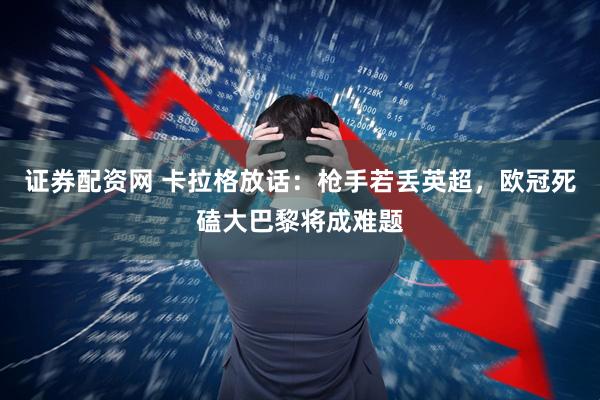证券配资网 卡拉格放话：枪手若丢英超，欧冠死磕大巴黎将成难题