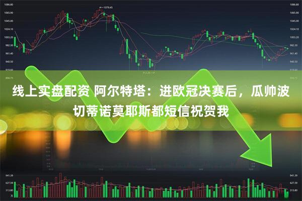 线上实盘配资 阿尔特塔:进欧冠决赛后,瓜帅波切蒂诺莫耶斯都短信祝贺我