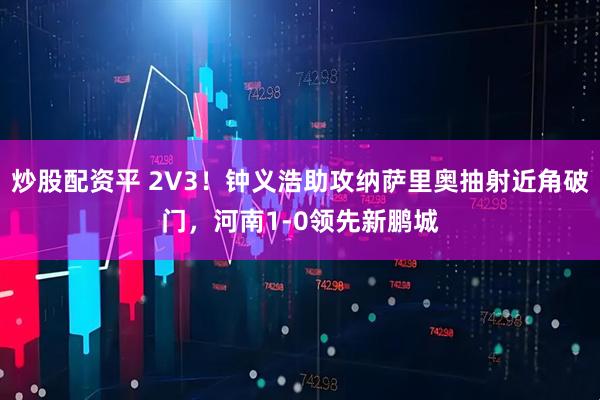 炒股配资平 2V3！钟义浩助攻纳萨里奥抽射近角破门，河南1-0领先新鹏城