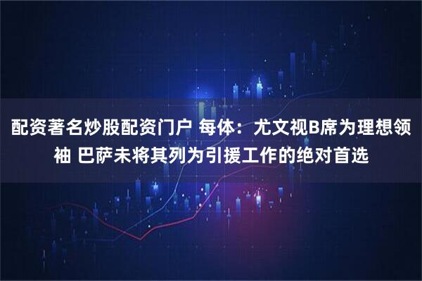 配资著名炒股配资门户 每体：尤文视B席为理想领袖 巴萨未将其列为引援工作的绝对首选