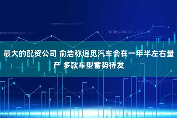 最大的配资公司 俞浩称追觅汽车会在一年半左右量产 多款车型蓄势待发