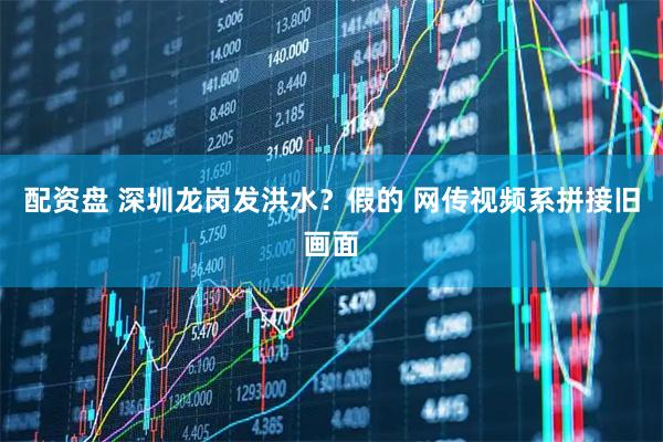 配资盘 深圳龙岗发洪水？假的 网传视频系拼接旧画面