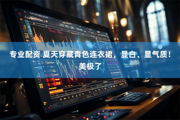 专业配资 夏天穿藏青色连衣裙，显白、显气质！美极了