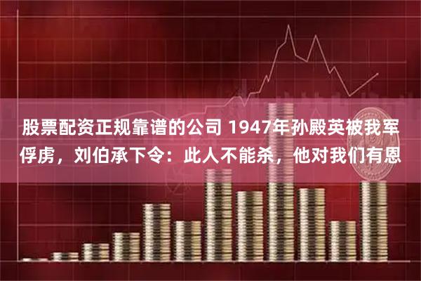 股票配资正规靠谱的公司 1947年孙殿英被我军俘虏,刘伯承下令:此人不能杀,他对我们有恩