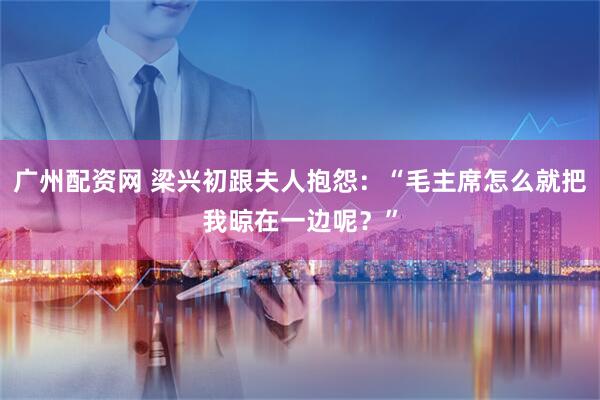 广州配资网 梁兴初跟夫人抱怨:“毛主席怎么就把我晾在一边呢?”