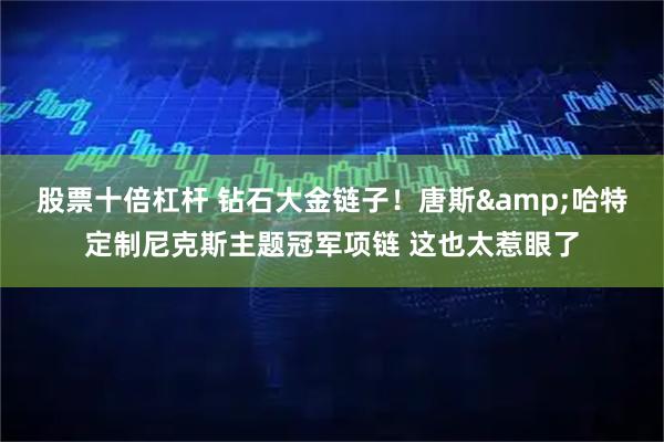 股票十倍杠杆 钻石大金链子！唐斯&哈特定制尼克斯主题冠军项链 这也太惹眼了